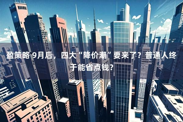 盈策略 9月后，四大“降价潮”要来了？普通人终于能省点钱？