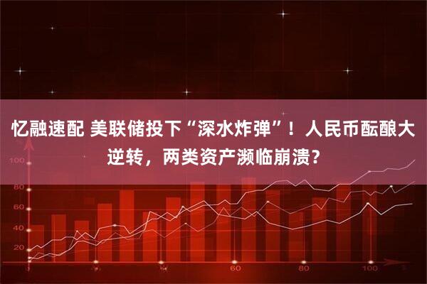 忆融速配 美联储投下“深水炸弹”！人民币酝酿大逆转，两类资产濒临崩溃？