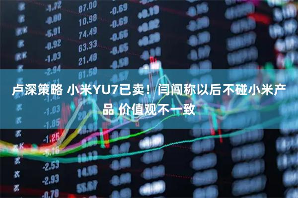 卢深策略 小米YU7已卖！闫闯称以后不碰小米产品 价值观不一致