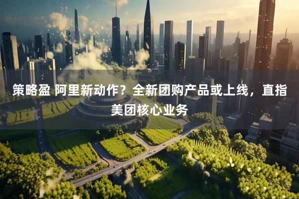 策略盈 阿里新动作？全新团购产品或上线，直指美团核心业务