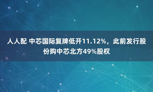 人人配 中芯国际复牌低开11.12%，此前发行股份购中芯北方49%股权
