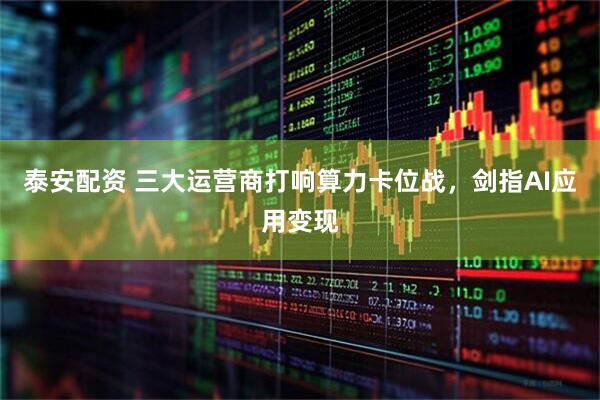 泰安配资 三大运营商打响算力卡位战，剑指AI应用变现