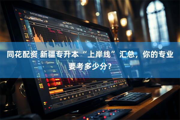 同花配资 新疆专升本 “上岸线” 汇总，你的专业要考多少分？