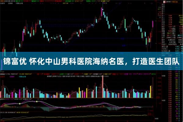 锦富优 怀化中山男科医院海纳名医，打造医生团队