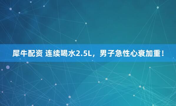 犀牛配资 连续喝水2.5L，男子急性心衰加重！