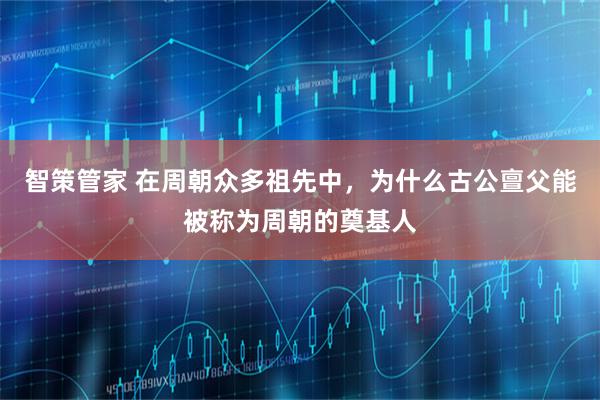 智策管家 在周朝众多祖先中，为什么古公亶父能被称为周朝的奠基人