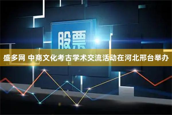 盛多网 中商文化考古学术交流活动在河北邢台举办