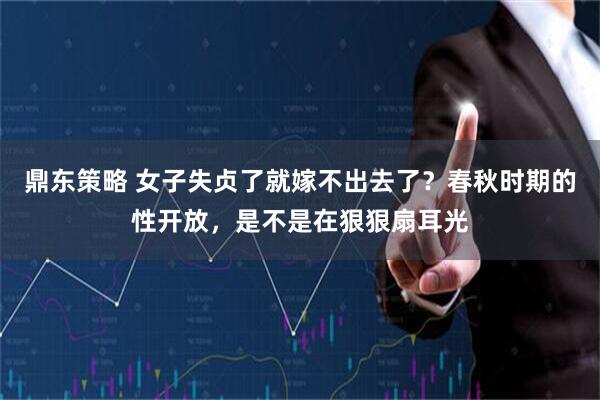 鼎东策略 女子失贞了就嫁不出去了？春秋时期的性开放，是不是在狠狠扇耳光