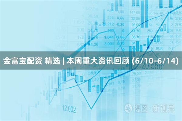 金富宝配资 精选 | 本周重大资讯回顾 (6/10-6/14)