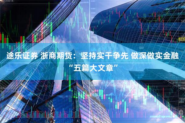 途乐证券 浙商期货：坚持实干争先 做深做实金融“五篇大文章”