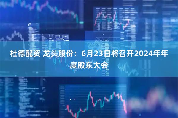 杜德配资 龙头股份：6月23日将召开2024年年度股东大会