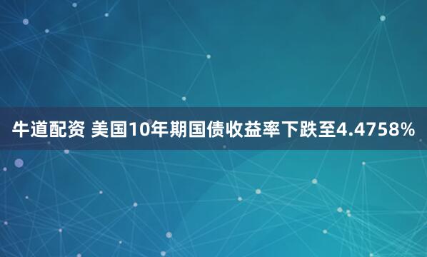 牛道配资 美国10年期国债收益率下跌至4.4758%