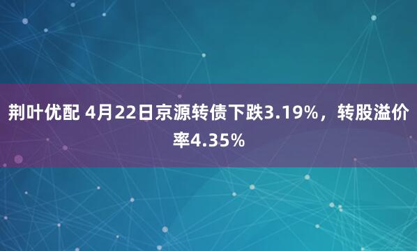 荆叶优配 4月22日京源转债下跌3.19%，转股溢价率4.35%