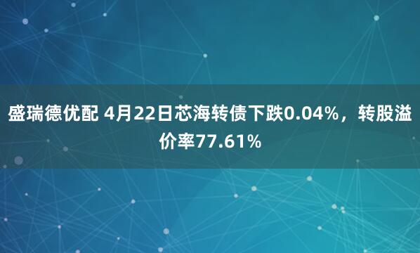 盛瑞德优配 4月22日芯海转债下跌0.04%，转股溢价率77.61%