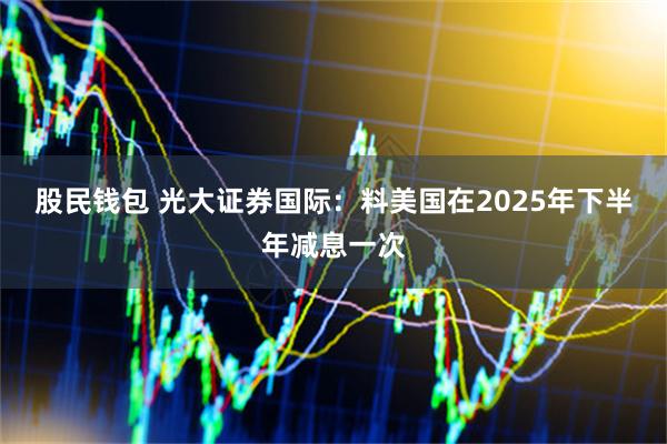股民钱包 光大证券国际：料美国在2025年下半年减息一次
