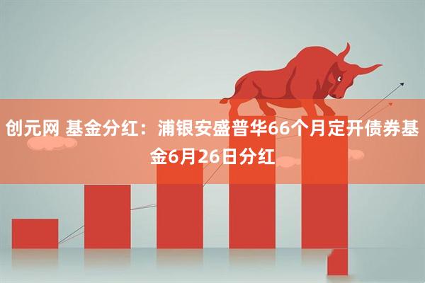 创元网 基金分红：浦银安盛普华66个月定开债券基金6月26日分红