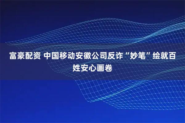 富豪配资 中国移动安徽公司反诈“妙笔”绘就百姓安心画卷