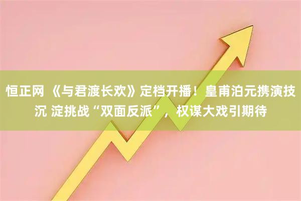 恒正网 《与君渡长欢》定档开播！皇甫泊元携演技沉 淀挑战“双面反派”，权谋大戏引期待