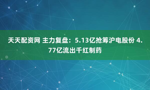 天天配资网 主力复盘：5.13亿抢筹沪电股份 4.77亿流出千红制药