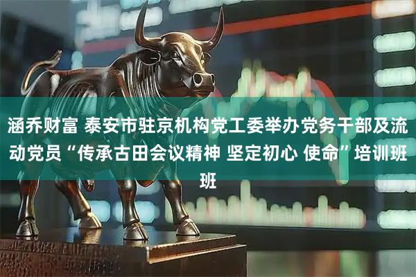 涵乔财富 泰安市驻京机构党工委举办党务干部及流动党员“传承古田会议精神 坚定初心 使命”培训班