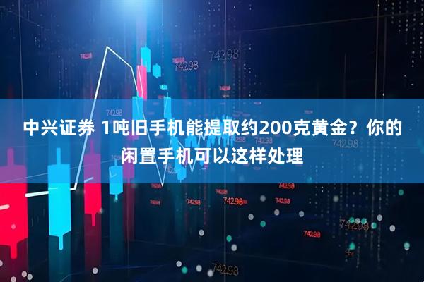 中兴证券 1吨旧手机能提取约200克黄金？你的闲置手机可以这样处理