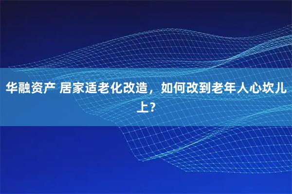 华融资产 居家适老化改造，如何改到老年人心坎儿上？