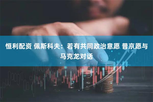 恒利配资 佩斯科夫：若有共同政治意愿 普京愿与马克龙对话