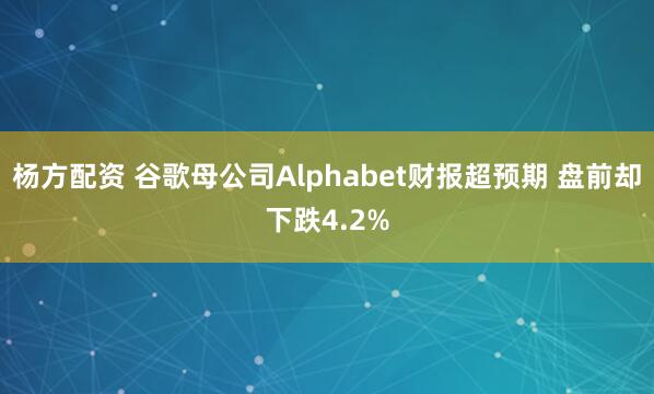 杨方配资 谷歌母公司Alphabet财报超预期 盘前却下跌4.2%