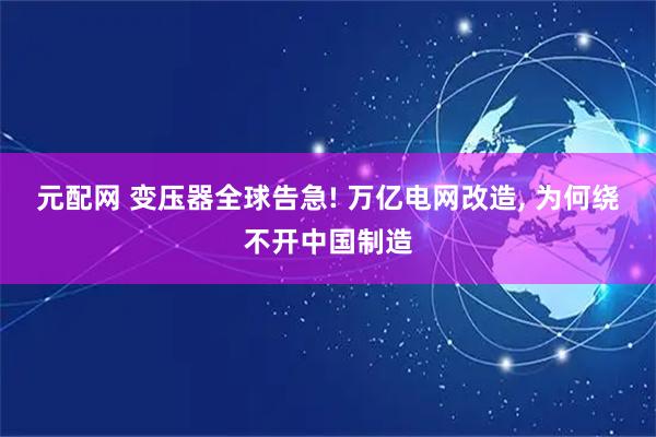 元配网 变压器全球告急! 万亿电网改造, 为何绕不开中国制造