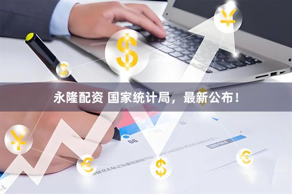 永隆配资 国家统计局，最新公布！