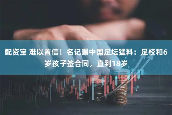 配资宝 难以置信！名记曝中国足坛猛料：足校和6岁孩子签合同，直到18岁