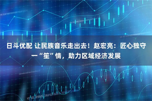 日斗优配 让民族音乐走出去！赵宏亮：匠心独守一“笙”情，助力区域经济发展