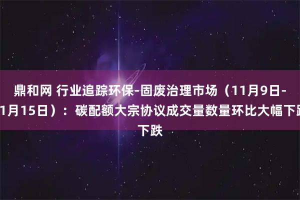 鼎和网 行业追踪环保-固废治理市场（11月9日-11月15日）：碳配额大宗协议成交量数量环比大幅下跌
