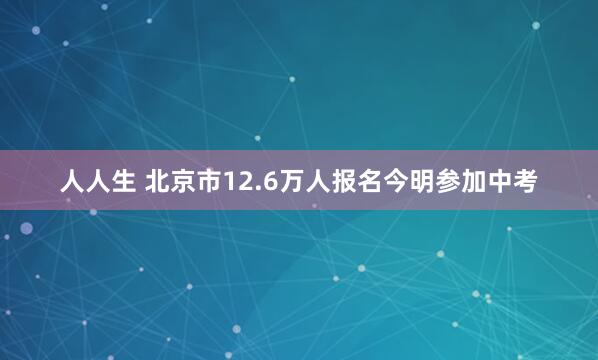 人人生 北京市12.6万人报名今明参加中考